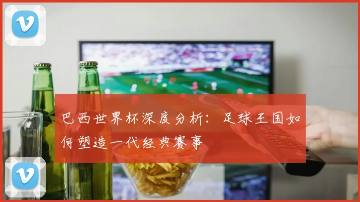 巴西世界杯深度分析：足球王国如何塑造一代经典赛事