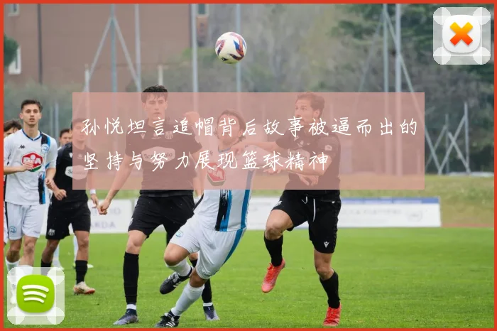 孙悦坦言追帽背后故事被逼而出的坚持与努力展现篮球精神