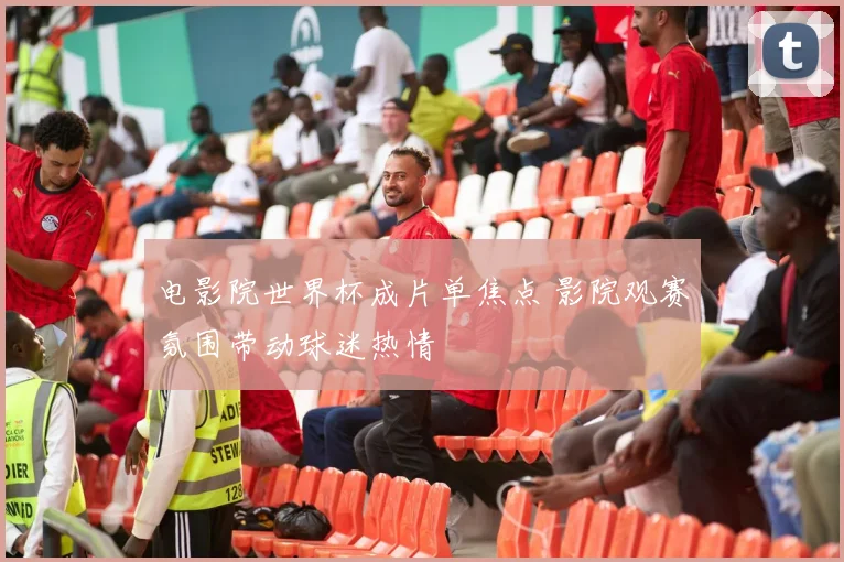 电影院世界杯成片单焦点 影院观赛氛围带动球迷热情