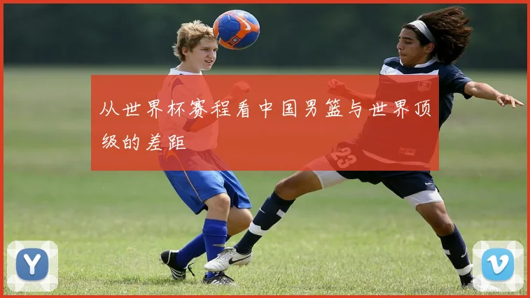 从世界杯赛程看中国男篮与世界顶级的差距